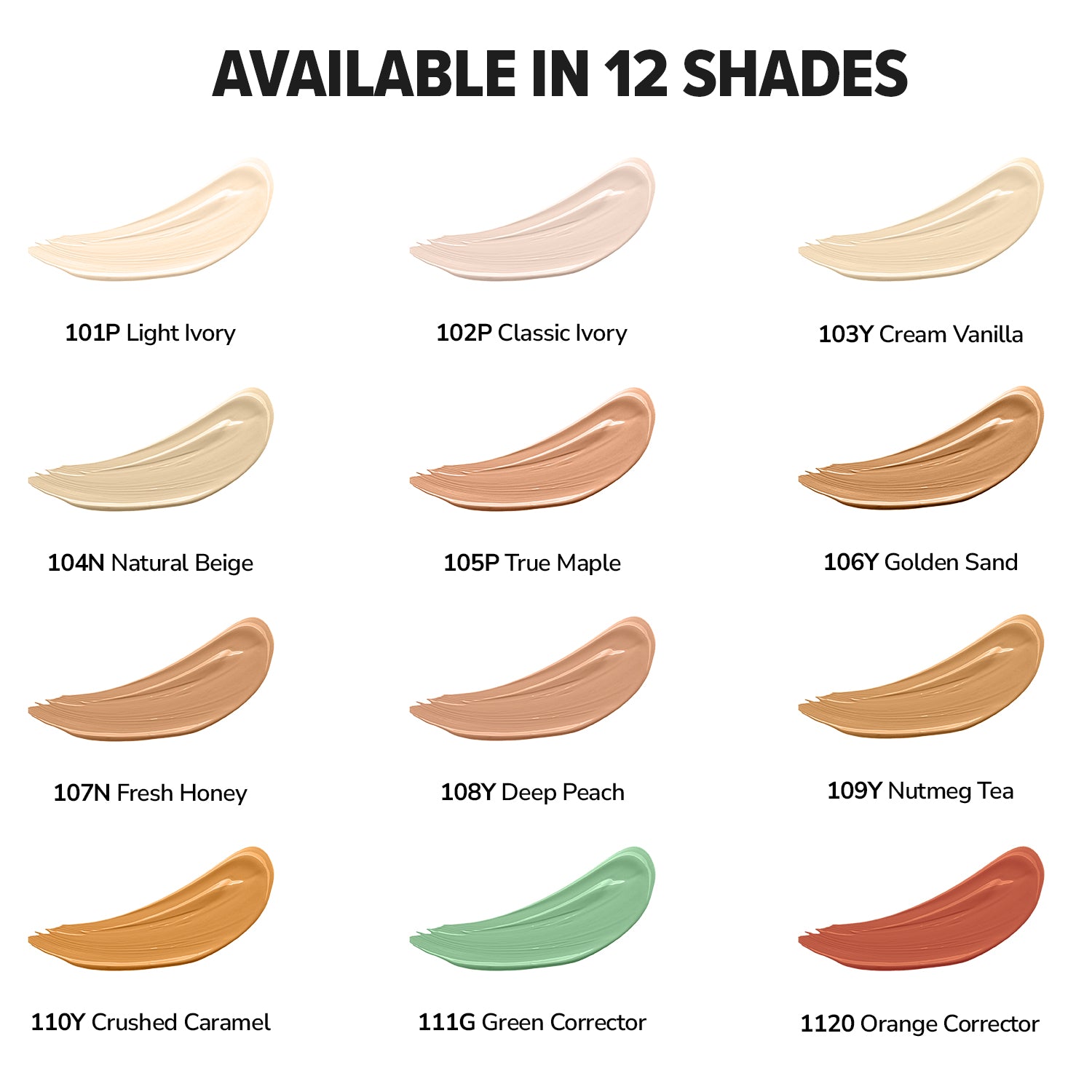 LIGHT IVORY,CLASSIC IVORY,CREAM VANILLA,NATURAL BEIGE,TRUE MAPLE,GOLDEN SAND,FRESH HONEY,DEEP PEACH,NUTMEG TEA,CRUSHED CARAMEL,GREEN CORRECTOR,ORANGE CORRECTOR