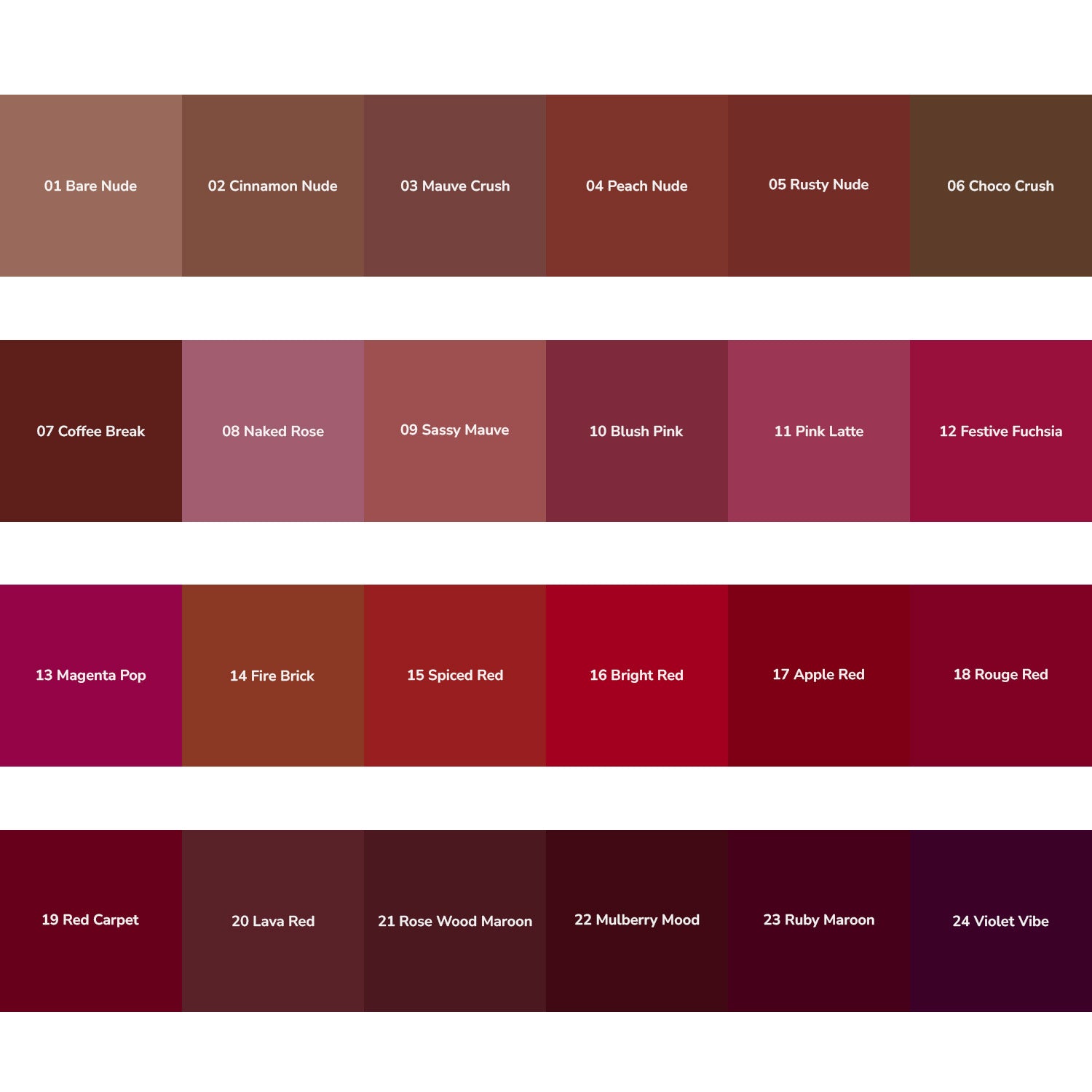BARE NUDE,CINNAMON NUDE,MAUVE CRUSH,PEACH LATTE,RUSTY NUDE,CHOCO CRUSH,COFFEE BREAK,NAKED ROSE,SASSY MAUVE,BLUSH PINK,PINK LATTE,FESTIVE FUCHSIA,MAGENTA POP,FIRE BRICK,SPICED RED,BRIGHT RED,APPLE RED,ROUGE RED,RED CARPET,LAVA RED,ROSE WOOD MAROON,MULBERRY MOOD,RUBY MAROON,VIOLET VIBE